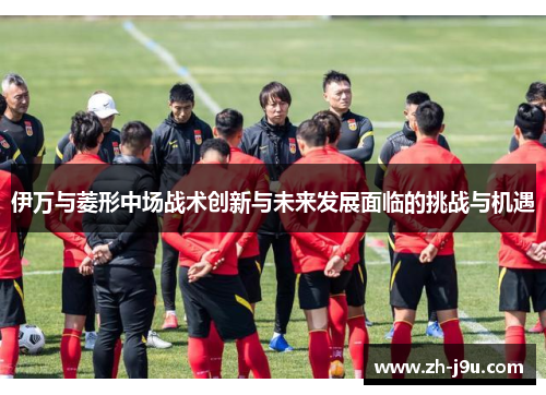 伊万与菱形中场战术创新与未来发展面临的挑战与机遇