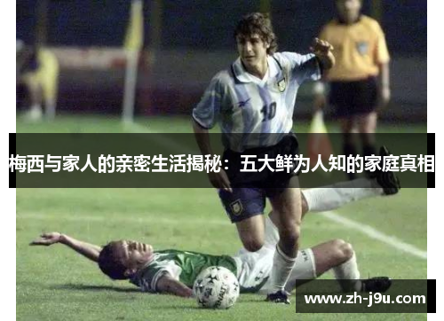 梅西与家人的亲密生活揭秘：五大鲜为人知的家庭真相
