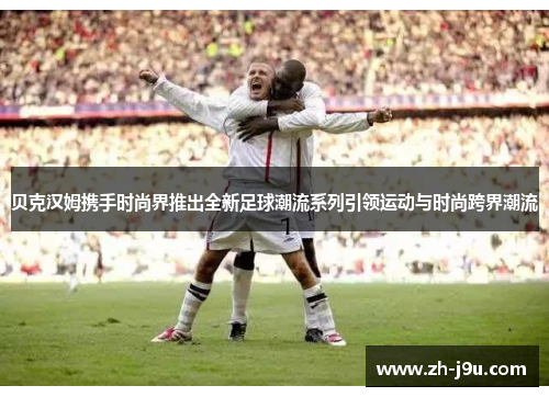 贝克汉姆携手时尚界推出全新足球潮流系列引领运动与时尚跨界潮流