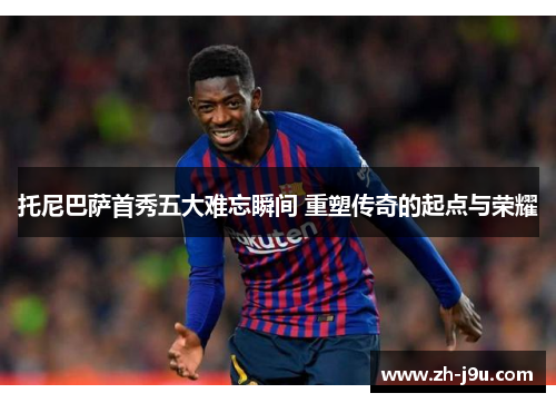 托尼巴萨首秀五大难忘瞬间 重塑传奇的起点与荣耀