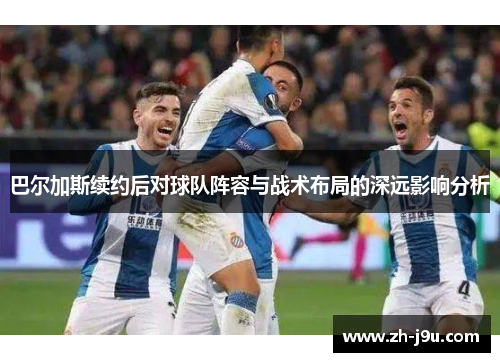 巴尔加斯续约后对球队阵容与战术布局的深远影响分析