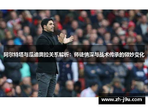 阿尔特塔与瓜迪奥拉关系解析：师徒情深与战术传承的微妙变化